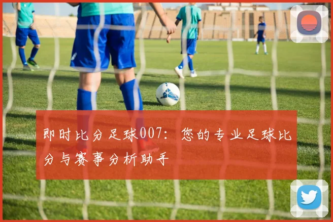 即时比分足球007：您的专业足球比分与赛事分析助手