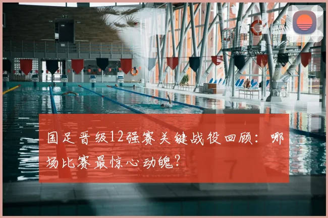 国足晋级12强赛关键战役回顾：哪场比赛最惊心动魄？