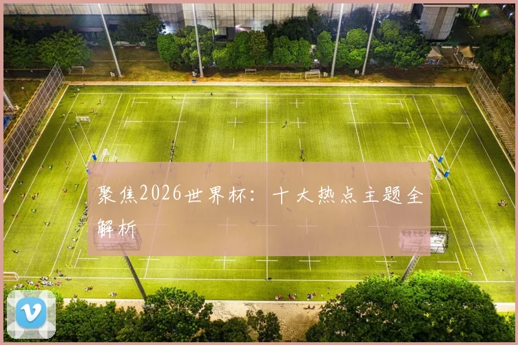 聚焦2026世界杯：十大热点主题全解析