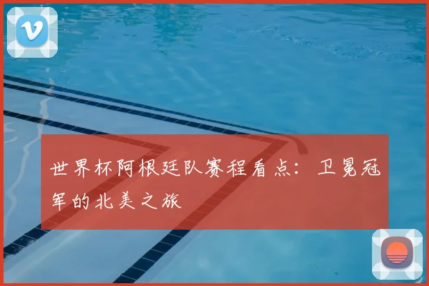 世界杯阿根廷队赛程看点：卫冕冠军的北美之旅
