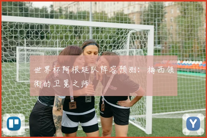 世界杯阿根廷队阵容预测：梅西领衔的卫冕之师